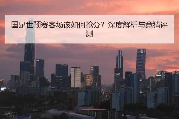 国足世预赛客场该如何抢分？深度解析与竞猜评测
